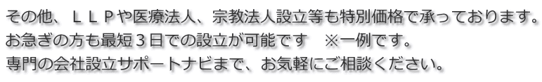 その他、ＬＬＰや医療法人、宗教法人設立等も特別価格で承っております。 お急ぎの方も最短３日での設立が可能です　※一例です。 専門の会社設立サポートナビまで、お気軽にご相談ください。