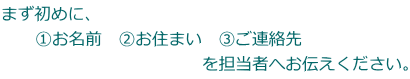 まず初めに、 　　①お名前　②お住まい　③ご連絡先　 　　　　　　　　　　　　を担当者へお伝えください。